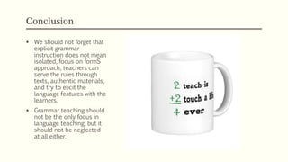 Conclusion
 We should not forget that
explicit grammar
instruction does not mean
isolated, focus on formS
approach, teachers can
serve the rules through
texts, authentic materials,
and try to elicit the
language features with the
learners.
 Grammar teaching should
not be the only focus in
language teaching, but it
should not be neglected
at all either.
 