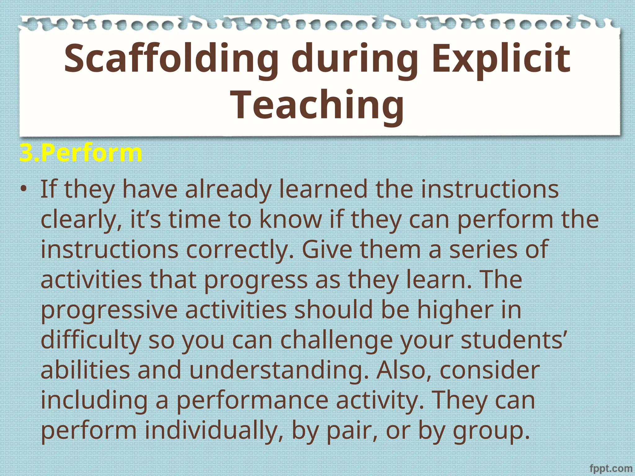 3.Perform
• If they have already learned the instructions
clearly, it’s time to know if they can perform the
instructions correctly. Give them a series of
activities that progress as they learn. The
progressive activities should be higher in
difficulty so you can challenge your students’
abilities and understanding. Also, consider
including a performance activity. They can
perform individually, by pair, or by group.
Scaffolding during Explicit
Teaching
 