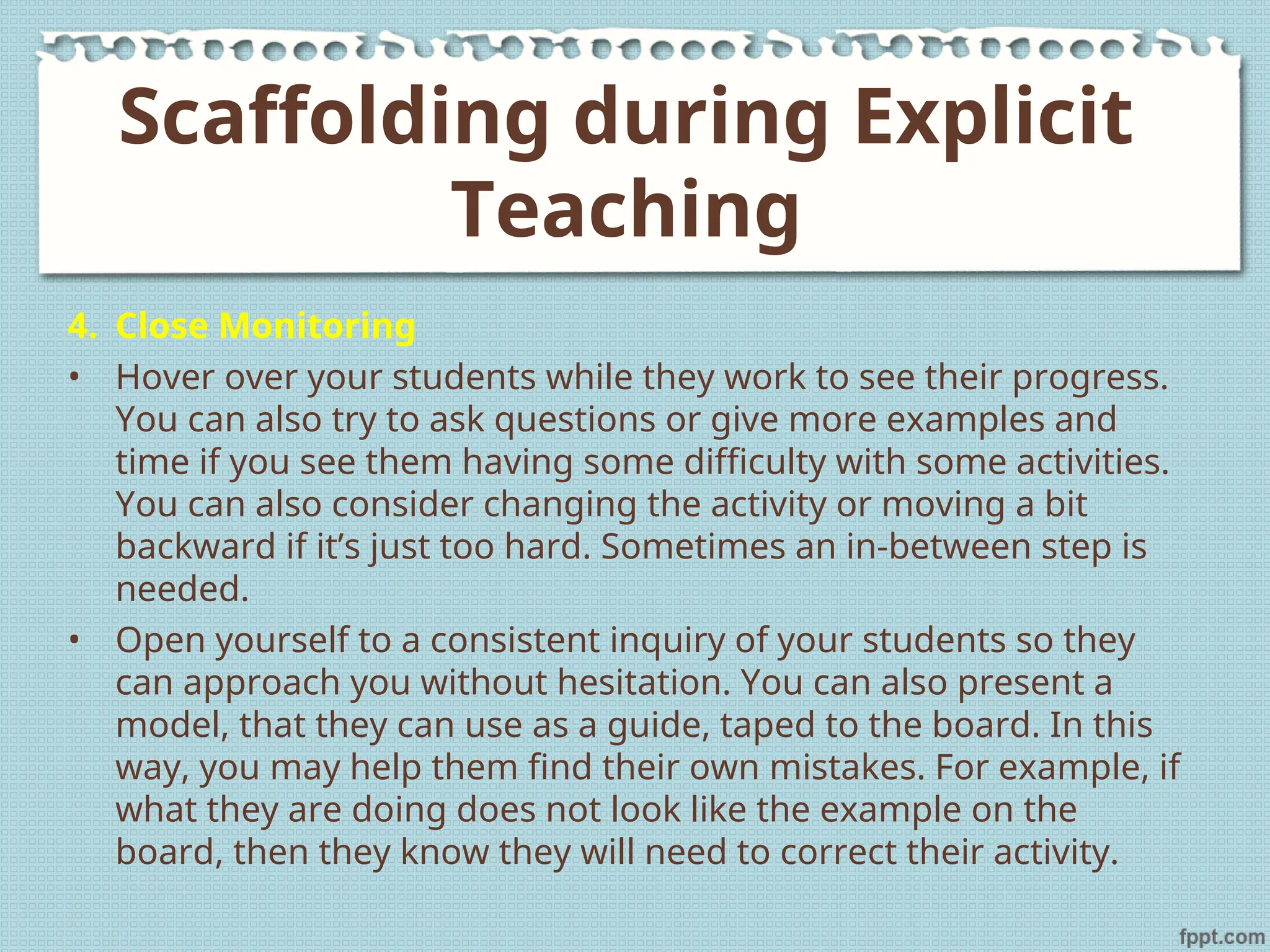 4. Close Monitoring
• Hover over your students while they work to see their progress.
You can also try to ask questions or give more examples and
time if you see them having some difficulty with some activities.
You can also consider changing the activity or moving a bit
backward if it’s just too hard. Sometimes an in-between step is
needed.
• Open yourself to a consistent inquiry of your students so they
can approach you without hesitation. You can also present a
model, that they can use as a guide, taped to the board. In this
way, you may help them find their own mistakes. For example, if
what they are doing does not look like the example on the
board, then they know they will need to correct their activity.
Scaffolding during Explicit
Teaching
 