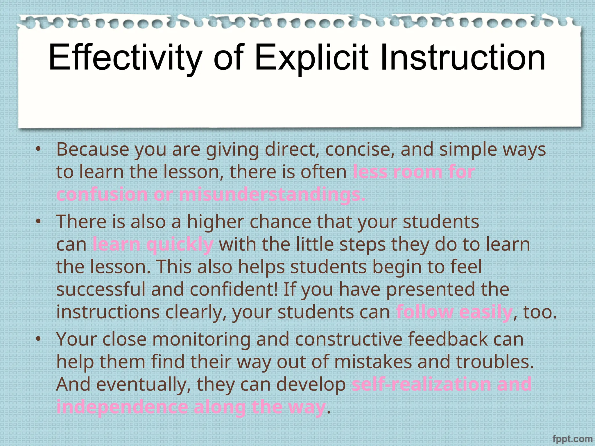 Effectivity of Explicit Instruction
• Because you are giving direct, concise, and simple ways
to learn the lesson, there is often less room for
confusion or misunderstandings.
• There is also a higher chance that your students
can learn quickly with the little steps they do to learn
the lesson. This also helps students begin to feel
successful and confident! If you have presented the
instructions clearly, your students can follow easily, too.
• Your close monitoring and constructive feedback can
help them find their way out of mistakes and troubles.
And eventually, they can develop self-realization and
independence along the way.
 