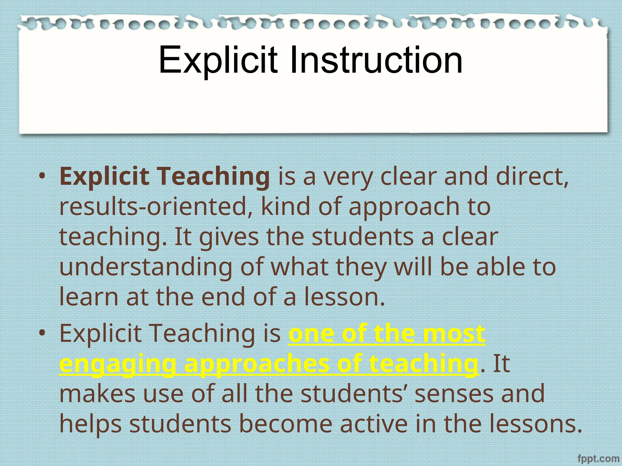 Explicit Instruction
• Explicit Teaching is a very clear and direct,
results-oriented, kind of approach to
teaching. It gives the students a clear
understanding of what they will be able to
learn at the end of a lesson.
• Explicit Teaching is one of the most
engaging approaches of teaching. It
makes use of all the students’ senses and
helps students become active in the lessons.
 