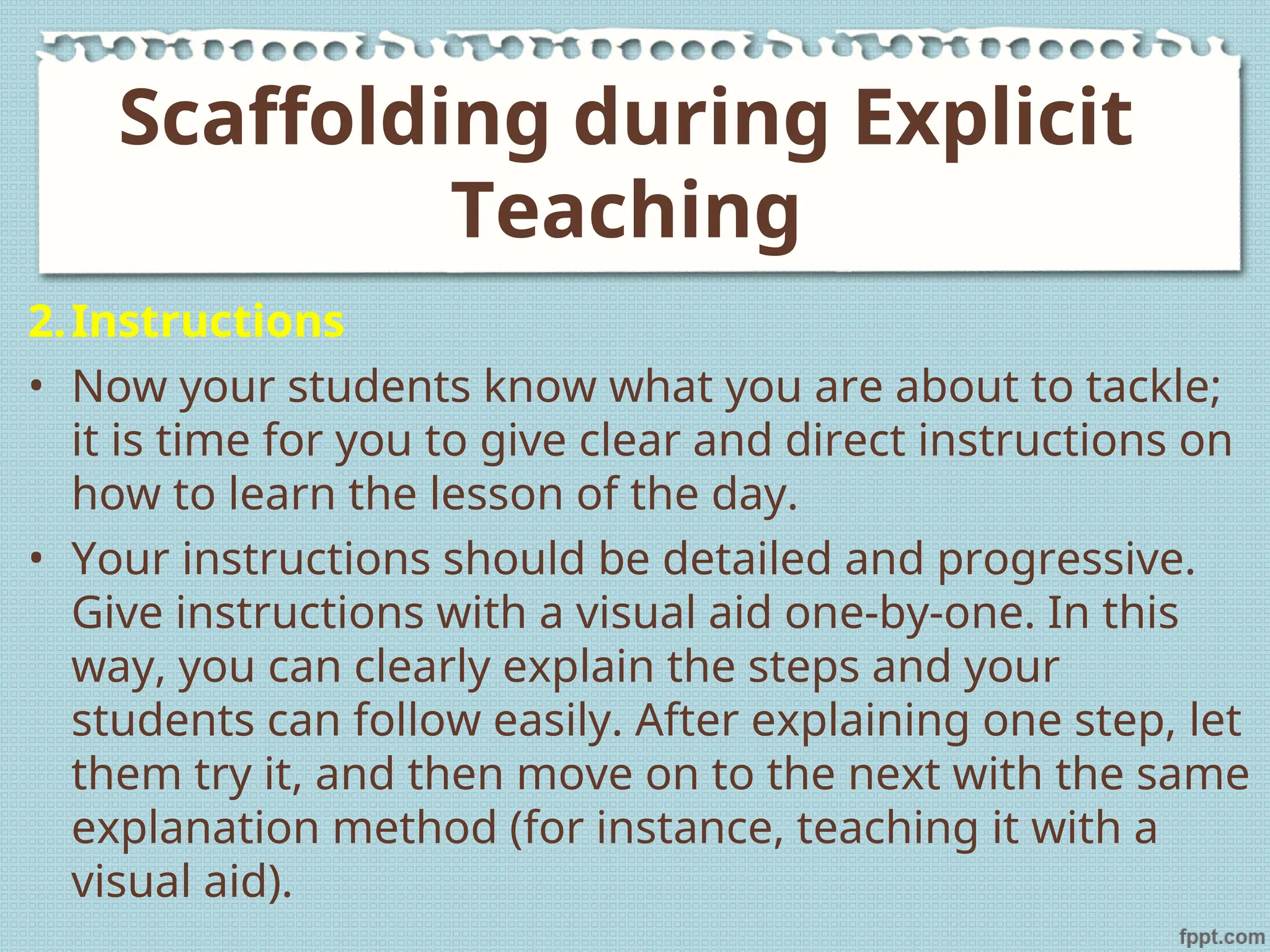 2.Instructions
• Now your students know what you are about to tackle;
it is time for you to give clear and direct instructions on
how to learn the lesson of the day.
• Your instructions should be detailed and progressive.
Give instructions with a visual aid one-by-one. In this
way, you can clearly explain the steps and your
students can follow easily. After explaining one step, let
them try it, and then move on to the next with the same
explanation method (for instance, teaching it with a
visual aid).
Scaffolding during Explicit
Teaching
 