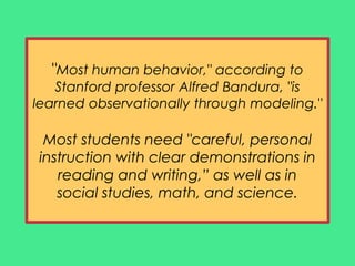 "Most human behavior," according to
Stanford professor Alfred Bandura, "is
learned observationally through modeling."
Most students need "careful, personal
instruction with clear demonstrations in
reading and writing,” as well as in
social studies, math, and science.
 