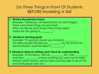 1. Review the previous lesson
Example: "Yesterday, we learned how to add integers.
There were three things we practiced.
Who can tell me what those three things were?
Today we are going to __________."
2. Introduce learning goals
Example: "I'm going to teach you to/about __________.
This skill/concept will help you __________. By the end of this
demonstration, you'll be able to __________."
3. Introduce steps (in writing) and check for understanding
Example: "In this demo, we'll do __________ first, then __________,
and then __________. Is there anything you want me to clarify
before I start? Jessica, tell me what you'll be able to do at the
end of this lesson and why."
Do Three Things In Front Of Students
BEFORE Modeling A Skill
 
