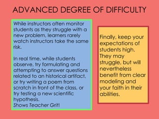 ADVANCED DEGREE OF DIFFICULTY
While instructors often monitor
students as they struggle with a
new problem, learners rarely
watch instructors take the same
risk.
In real time, while students
observe, try formulating and
attempting to answer questions
related to an historical artifact,
or try writing a poem from
scratch in front of the class, or
try testing a new scientific
hypothesis.
Shows Teacher Grit!
Finally, keep your
expectations of
students high.
They may
struggle, but will
nevertheless
benefit from clear
modeling and
your faith in their
abilities.
 