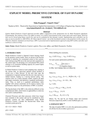 IJRET: International Journal of Research in Engineering and Technology ISSN: 2319-1163
__________________________________________________________________________________________
Volume: 02 Issue: 04 | Apr-2013, Available @ http://www.ijret.org 692
EXPLICIT MODEL PREDICTIVE CONTROL OF FAST DYNAMIC
SYSTEM
Nitin Prajapati1
, Vinod P. Patel 2
1
Student of M.E., 2
Head of the Department of Applied Instrumentation, L.D.College of Engineering, Gujarat, India
nrp.prajapati@gmail.com, vinodpatel_74@rediffmail.com
Abstract
Explicit Model Predictive Control approach provides offline computation of the optimization law by Multi Parametric Quadratic
Programming. The solution is Piece wise affine in nature. It is explicit representation of the system states and control inputs. Such law
then can be solved using binary search tree and can be evaluated for fast dynamic systems. Implementing such controllers can be
done on microcontroller or ASIC/FPGA. DC Motor Speed Control - one of the benchmark systems is discussed here in this context. Its
PWA law obtained, simulation of closed loop e-MPC is presented and its implementation approach using MPT toolbox and other such
toolboxes is shown in brief.
Index Terms: Model Predictive Control, explicit, Piece-wise Affine, and Multi Parametric Toolbox
-----------------------------------------------------------------------***-----------------------------------------------------------------------
1. INTRODUCTION
Model Predictive Control is Optimal Control Strategy based
on the dynamic system model. Since its advent it has become
popular in industries for constrained control of the systems.
Anti wind-up using PID can at the most provide constraints on
the control input. Its advantage over conventional PID control
schemes is its constraints handling capacity for control inputs
as well as system states.
In Model Predictive Control at each sampling time, starting at
the current state, an open-loop optimal control problem is
solved over a finite horizon. At the next time step, the
computation is repeated starting from the new state and over a
shifted horizon, leading to a moving horizon policy. The
solution relies on a linear dynamic model, respects all input
and output constraints, and optimizes a quadratic performance
index. Thus, as much as a quadratic performance index
together with various constraints can be used to express true
performance objectives, the performance of MPC is excellent.
The big drawback of the MPC is the relatively difficult on-line
computational effort, which limits its applicability to relatively
slow and/or small problems.
Chemical Processes and other processes which have longer
time constants in the system and can be considered as slow
dynamic systems are thus implemented using Model
Predictive Control. Consider the discrete-time linear time
invariant system given by
x t + 1 = Ax t + Bu t (1)
y t = Cx t (2)
While fulfilling the constraints,
ymin ≤ y t ≤ ymax , umin ≤ u t ≤ umax (3)
For such system optimization problem is,
U ≜ ut ,……….ut+Nu−1
min
J(U, x t ) =
x′t+Ny|tPxt+Ny|t+
k=0Ny−1[x′t+k|tQxt+k|t+u′t+kRut+k] (4)
Subject to,
ymin ≤ yt+k|t ≤ ymax , k = 1, … Nc Nc ≤ Ny − 1
umin ≤ ut+k ≤ umax , k = 0,1, … Nc,
xt|t = x t ,
xt+k+1|t = Axt+k|t + But+k , k ≥ 0,
yt+k|t = Cxt+k|t , k ≥ 0,
ut+k = Kxt+k|t , Nu ≤ k ≤ Ny
Where, Ny, Nu and Nc are Output, Input and Constrain
Horizons respectively and K is some feedback gain. [1]
2. EXPLICIT MPC [1]
The idea of explicit MPC is to solve the optimization problem
(4) off-line for all (t) within a given set X.
 