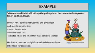 EXAMPLE
“Giovanna and Rahul will pick up the garbage from the savannah during recess
time,” said Mrs. Bovell.
Look at Mrs. Bovell’s instructions. She gives clear
and specific details. She:
-named the students
-identified their task
-indicated where and when they must complete the task
Her instructions are straightforward and does not leave
little room for confusion
This Photo by Unknown Author is licensed under
CC BY-SA-NC
 