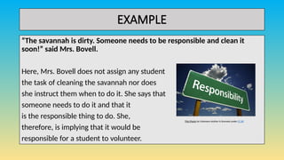 EXAMPLE
“The savannah is dirty. Someone needs to be responsible and clean it
soon!” said Mrs. Bovell.
Here, Mrs. Bovell does not assign any student
the task of cleaning the savannah nor does
she instruct them when to do it. She says that
someone needs to do it and that it
is the responsible thing to do. She,
therefore, is implying that it would be
responsible for a student to volunteer.
This Photo by Unknown Author is licensed under CC BY
 