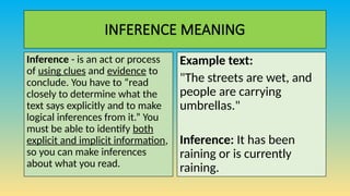 INFERENCE MEANING
Inference - is an act or process
of using clues and evidence to
conclude. You have to “read
closely to determine what the
text says explicitly and to make
logical inferences from it.” You
must be able to identify both
explicit and implicit information,
so you can make inferences
about what you read.
Example text:
"The streets are wet, and
people are carrying
umbrellas."
Inference: It has been
raining or is currently
raining.
 