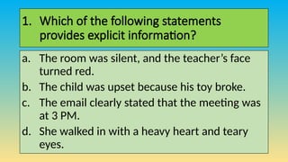 1. Which of the following statements
provides explicit information?
a. The room was silent, and the teacher’s face
turned red.
b. The child was upset because his toy broke.
c. The email clearly stated that the meeting was
at 3 PM.
d. She walked in with a heavy heart and teary
eyes.
 