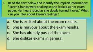 2. Read the text below and identify the implicit information:
"Karen’s hands were shaking as she looked at her exam
paper. Her heart raced as she slowly turned it over." What
can you infer about Karen’s feelings?
a. She is excited about the exam results.
b. She is nervous about the exam results.
c. She has already passed the exam.
d. She dislikes exams in general.
 