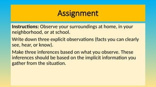 Assignment
Instructions: Observe your surroundings at home, in your
neighborhood, or at school.
Write down three explicit observations (facts you can clearly
see, hear, or know).
Make three inferences based on what you observe. These
inferences should be based on the implicit information you
gather from the situation.
 
