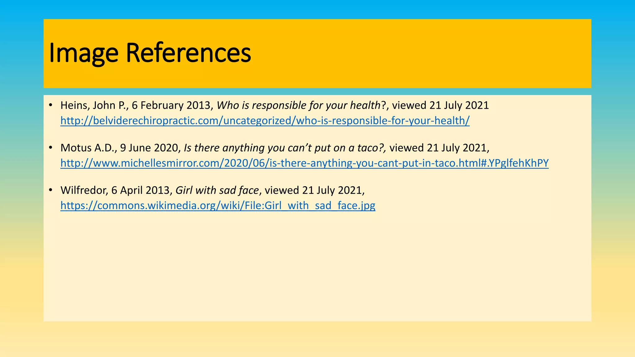 Image References
• Heins, John P., 6 February 2013, Who is responsible for your health?, viewed 21 July 2021
http://belviderechiropractic.com/uncategorized/who-is-responsible-for-your-health/
• Motus A.D., 9 June 2020, Is there anything you can’t put on a taco?, viewed 21 July 2021,
http://www.michellesmirror.com/2020/06/is-there-anything-you-cant-put-in-taco.html#.YPglfehKhPY
• Wilfredor, 6 April 2013, Girl with sad face, viewed 21 July 2021,
https://commons.wikimedia.org/wiki/File:Girl_with_sad_face.jpg
 