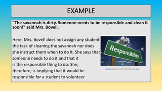 EXAMPLE
“The savannah is dirty. Someone needs to be responsible and clean it
soon!” said Mrs. Bovell.
Here, Mrs. Bovell does not assign any student
the task of cleaning the savannah nor does
she instruct them when to do it. She says that
someone needs to do it and that it
is the responsible thing to do. She,
therefore, is implying that it would be
responsible for a student to volunteer.
This Photo by Unknown Author is licensed under CC BY
 