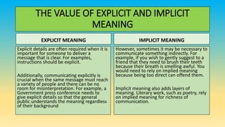 THE VALUE OF EXPLICIT AND IMPLICIT
MEANING
EXPLICIT MEANING
Explicit details are often required when it is
important for someone to deliver a
message that is clear. For examples,
instructions should be explicit.
Additionally, communicating explicitly is
crucial when the same message must reach
a variety of people and there can be no
room for misinterpretation. For example, a
Government press conference needs to
give explicit details so that the general
public understands the meaning regardless
of their background
IMPLICIT MEANING
However, sometimes it may be necessary to
communicate something indirectly. For
example, if you wish to gently suggest to a
friend that they need to brush their teeth
because their breath is smelling awful. You
would need to rely on implied meaning
because being too direct can offend them.
Implicit meaning also adds layers of
meaning. Literary work, such as poetry, rely
on implied meaning for richness of
communication.
 