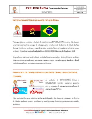 EXPLICOLÂNDIA Centros de Estudo

FRANCHISING

NEWSLETTER Nº8

PÁG: 3 / 6

MARKETING

INTERNACIONALIZAÇÃO DA MARCA EXPLICOLÂNDIA

Prosseguindo uma ambiciosa estratégia de crescimento, a EXPLICOLÂNDIA tem como objectivo ser
uma referência local nos serviços de educação, e ter a melhor rede de Centros de Estudo do País.
Como pretendemos continuar a expandir o nosso conceito, foram já iniciados os primeiros passos
tendo em vista a internacionalização da Marca EXPLICOLÂNDIA Centros de Estudo em 2015.

De uma forma planeada, será realizado um trabalho de estruturação e desenvolvimento tendo em
vista uma implementação com sucesso da marca em novos mercados, como Angola e o Brasil,
iniciando desta forma um novo ciclo de desenvolvimento.

TRANSPORTE DE CRIANÇAS NA EXPLICOLÂNDIA OEIRAS E EXPLICOLÂNDIA
COIMBRA
As

unidades

da

EXPLICOLÂNDIA

Oeiras

e

EXPLICOLÂNDIA Coimbra realizaram parcerias
com as empresas de transporte personalizado de
crianças Busy e VIPBus.

Estas parcerias têm como objectivo facilitar as deslocações dos alunos da escola para os Centros
de Estudos, ajudando os pais a conciliarem os seus horários profissionais com as suas necessidades
familiares.

EXPLICOLÂNDIA Centros de Estudo – Franchising em Serviços de Educação
Siga-nos em:

Site: www.explicolandia.com

 