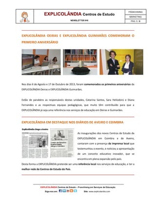 EXPLICOLÂNDIA Centros de Estudo

FRANCHISING

NEWSLETTER Nº8

PÁG: 5 / 6

MARKETING

EXPLICOLÂNDIA OEIRAS E EXPLICOLÂNDIA GUIMARÃES COMEMORAM O
PRIMEIRO ANIVERSÁRIO

Nos dias 6 de Agosto e 17 de Outubro de 2013, foram comemorados os primeiros aniversários da
EXPLICOLÂNDIA Oeiras e EXPLICOLÂNDIA Guimarães.

Estão de parabéns as responsáveis destas unidades, Catarina Santos, Sara Heliodoro e Diana
Fernandes e as respectivas equipas pedagógicas, que muito têm contribuído para que a
EXPLICOLÂNDIA já seja uma referência nos serviços de educação em Oeiras e Guimarães.

EXPLICOLÂNDIA EM DESTAQUE NOS DIÁRIOS DE AVEIRO E COIMBRA
As inaugurações dos novos Centros de Estudo da
EXPLICOLÂNDIA em Coimbra e de Aveiro,
contaram com a presença da imprensa local que
testemunhou o evento, e noticiou a apresentação
de um conceito educativo inovador, que se
encontra em plena expansão pelo país.
Desta forma a EXPLICOLÂNDIA pretende ser uma referência local nos serviços de educação, e ter a
melhor rede de Centros de Estudo do País.

EXPLICOLÂNDIA Centros de Estudo – Franchising em Serviços de Educação
Siga-nos em:

Site: www.explicolandia.com

 