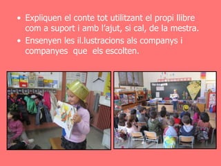 • Expliquen el conte tot utilitzant el propi llibre
  com a suport i amb l’ajut, si cal, de la mestra.
• Ensenyen les il.lustracions als companys i
  companyes que els escolten.
 