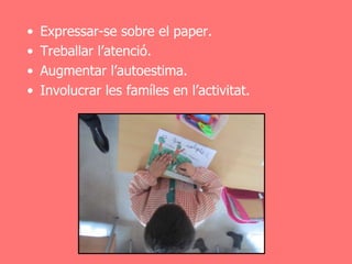 •   Expressar-se sobre el paper.
•   Treballar l’atenció.
•   Augmentar l’autoestima.
•   Involucrar les famíles en l’activitat.
 