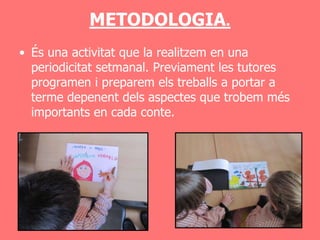 METODOLOGIA.
• És una activitat que la realitzem en una
  periodicitat setmanal. Previament les tutores
  programen i preparem els treballs a portar a
  terme depenent dels aspectes que trobem més
  importants en cada conte.
 