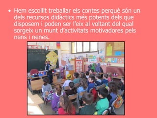 • Hem escollit treballar els contes perquè són un
  dels recursos didàctics més potents dels que
  disposem i poden ser l’eix al voltant del qual
  sorgeix un munt d’activitats motivadores pels
  nens i nenes.
 