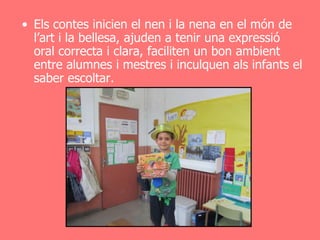 • Els contes inicien el nen i la nena en el món de
  l’art i la bellesa, ajuden a tenir una expressió
  oral correcta i clara, faciliten un bon ambient
  entre alumnes i mestres i inculquen als infants el
  saber escoltar.
 