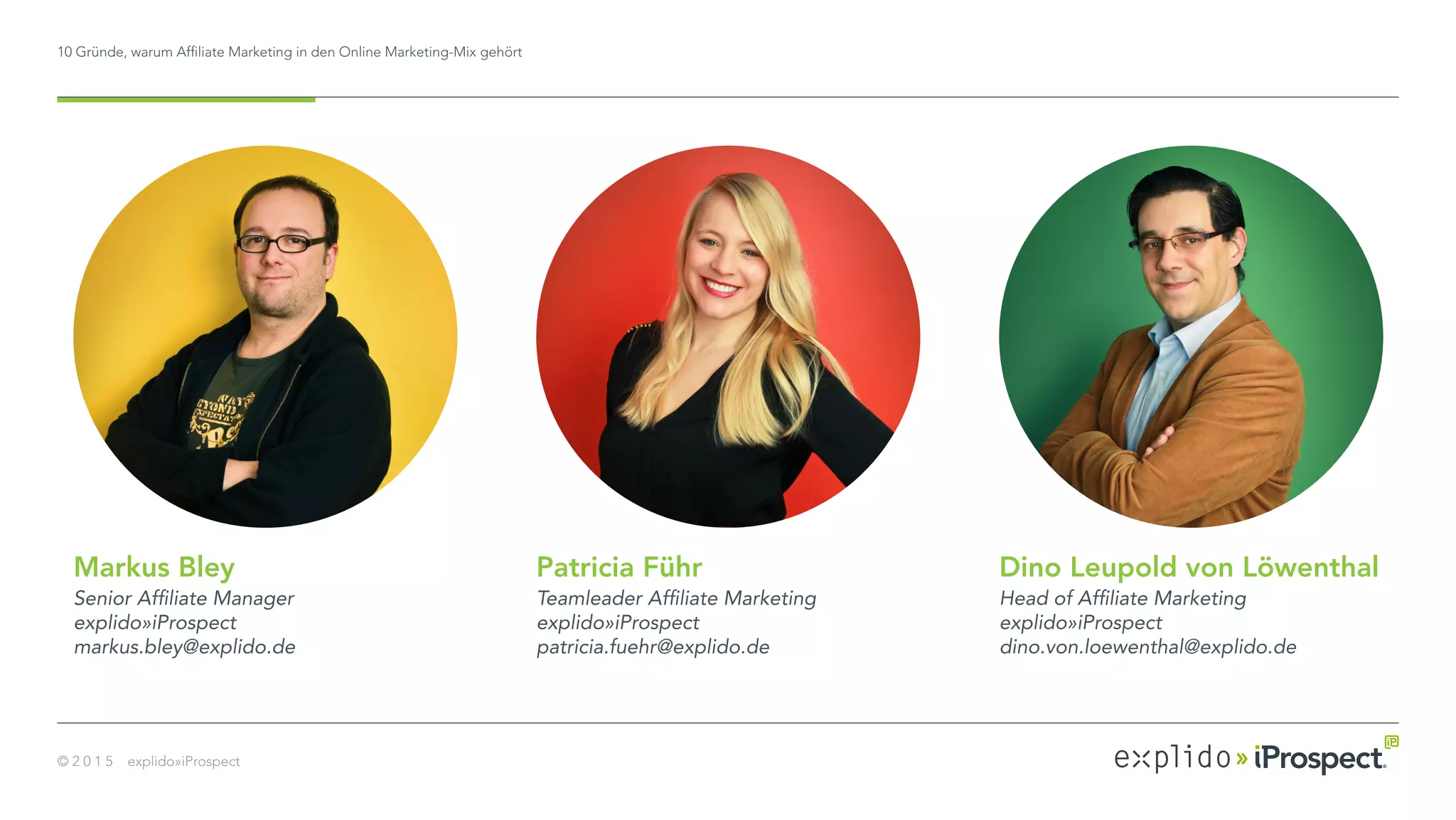 10 Gründe, warum Affiliate Marketing in den Online Marketing-Mix gehört
© 2 0 1 5 explido»iProspect
Dino Leupold von Löwenthal
Head of Affiliate Marketing
explido»iProspect
dino.von.loewenthal@explido.de
Patricia Führ
Teamleader Affiliate Marketing
explido»iProspect
patricia.fuehr@explido.de
Markus Bley
Senior Affiliate Manager
explido»iProspect
markus.bley@explido.de
 