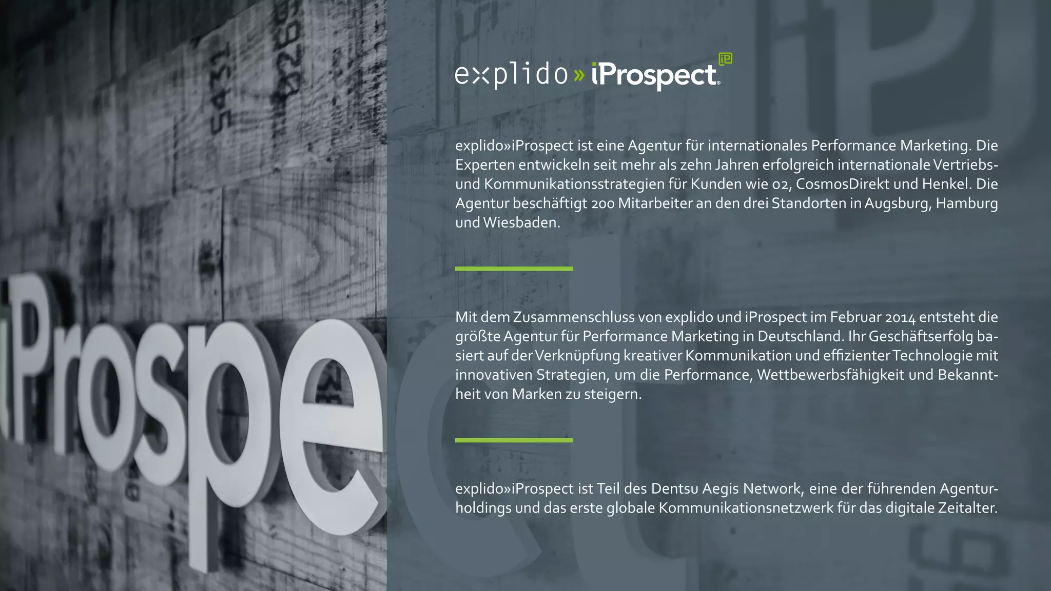 explido»iProspect ist eine Agentur für internationales Performance Marketing. Die
Experten entwickeln seit mehr als zehn Jahren erfolgreich internationaleVertriebs-
und Kommunikationsstrategien für Kunden wie o2, CosmosDirekt und Henkel. Die
Agentur beschäftigt 200 Mitarbeiter an den drei Standorten inAugsburg, Hamburg
undWiesbaden.
Mit demZusammenschluss von explido und iProspect im Februar 2014 entsteht die
größteAgentur für Performance Marketing in Deutschland. IhrGeschäftserfolg ba-
siert auf derVerknüpfung kreativer Kommunikation und eﬃzienterTechnologie mit
innovativen Strategien, um die Performance, Wettbewerbsfähigkeit und Bekannt-
heit von Marken zu steigern.
explido»iProspect ist Teil des Dentsu Aegis Network, eine der führenden Agentur-
holdings und das erste globale Kommunikationsnetzwerk für das digitale Zeitalter.
 