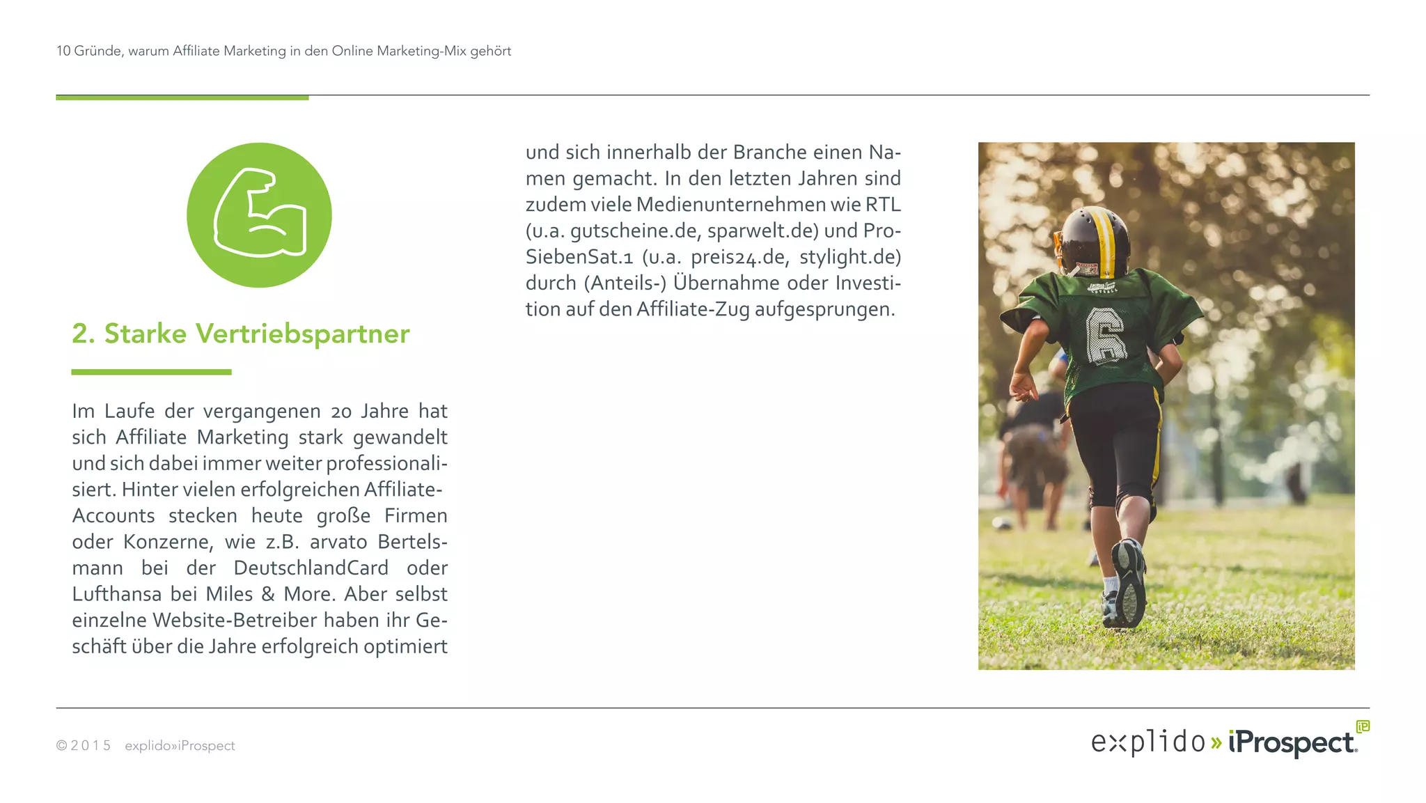 10 Gründe, warum Affiliate Marketing in den Online Marketing-Mix gehört
© 2 0 1 5 explido»iProspect
Im Laufe der vergangenen 20 Jahre hat
sich Affiliate Marketing stark gewandelt
und sich dabei immer weiter professionali-
siert. Hinter vielen erfolgreichen Affiliate-
Accounts stecken heute große Firmen
oder Konzerne, wie z.B. arvato Bertels-
mann bei der DeutschlandCard oder
Lufthansa bei Miles & More. Aber selbst
einzelne Website-Betreiber haben ihr Ge-
schäft über die Jahre erfolgreich optimiert
2. Starke Vertriebspartner
und sich innerhalb der Branche einen Na-
men gemacht. In den letzten Jahren sind
zudem viele Medienunternehmen wie RTL
(u.a. gutscheine.de, sparwelt.de) und Pro-
SiebenSat.1 (u.a. preis24.de, stylight.de)
durch (Anteils-) Übernahme oder Investi-
tion auf den Affiliate-Zug aufgesprungen.
 