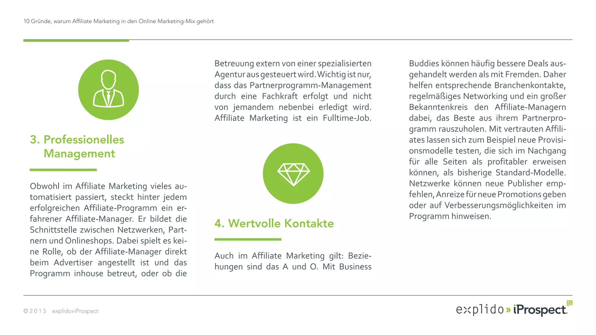 10 Gründe, warum Affiliate Marketing in den Online Marketing-Mix gehört
© 2 0 1 5 explido»iProspect
Obwohl im Affiliate Marketing vieles au-
tomatisiert passiert, steckt hinter jedem
erfolgreichen Affiliate-Programm ein er-
fahrener Affiliate-Manager. Er bildet die
Schnittstelle zwischen Netzwerken, Part-
nern und Onlineshops. Dabei spielt es kei-
ne Rolle, ob der Affiliate-Manager direkt
beim Advertiser angestellt ist und das
Programm inhouse betreut, oder ob die
3. Professionelles
Management
Betreuung extern von einer spezialisierten
Agenturausgesteuertwird.Wichtigistnur,
dass das Partnerprogramm-Management
durch eine Fachkraft erfolgt und nicht
von jemandem nebenbei erledigt wird.
Affiliate Marketing ist ein Fulltime-Job.
4. Wertvolle Kontakte
Auch im Affiliate Marketing gilt: Bezie-
hungen sind das A und O. Mit Business
Buddies können häufig bessere Deals aus-
gehandelt werden als mit Fremden. Daher
helfen entsprechende Branchenkontakte,
regelmäßiges Networking und ein großer
Bekanntenkreis den Affiliate-Managern
dabei, das Beste aus ihrem Partnerpro-
gramm rauszuholen. Mit vertrauten Affili-
ates lassen sich zum Beispiel neue Provisi-
onsmodelle testen, die sich im Nachgang
für alle Seiten als profitabler erweisen
können, als bisherige Standard-Modelle.
Netzwerke können neue Publisher emp-
fehlen,AnreizefürneuePromotionsgeben
oder auf Verbesserungsmöglichkeiten im
Programm hinweisen.
 