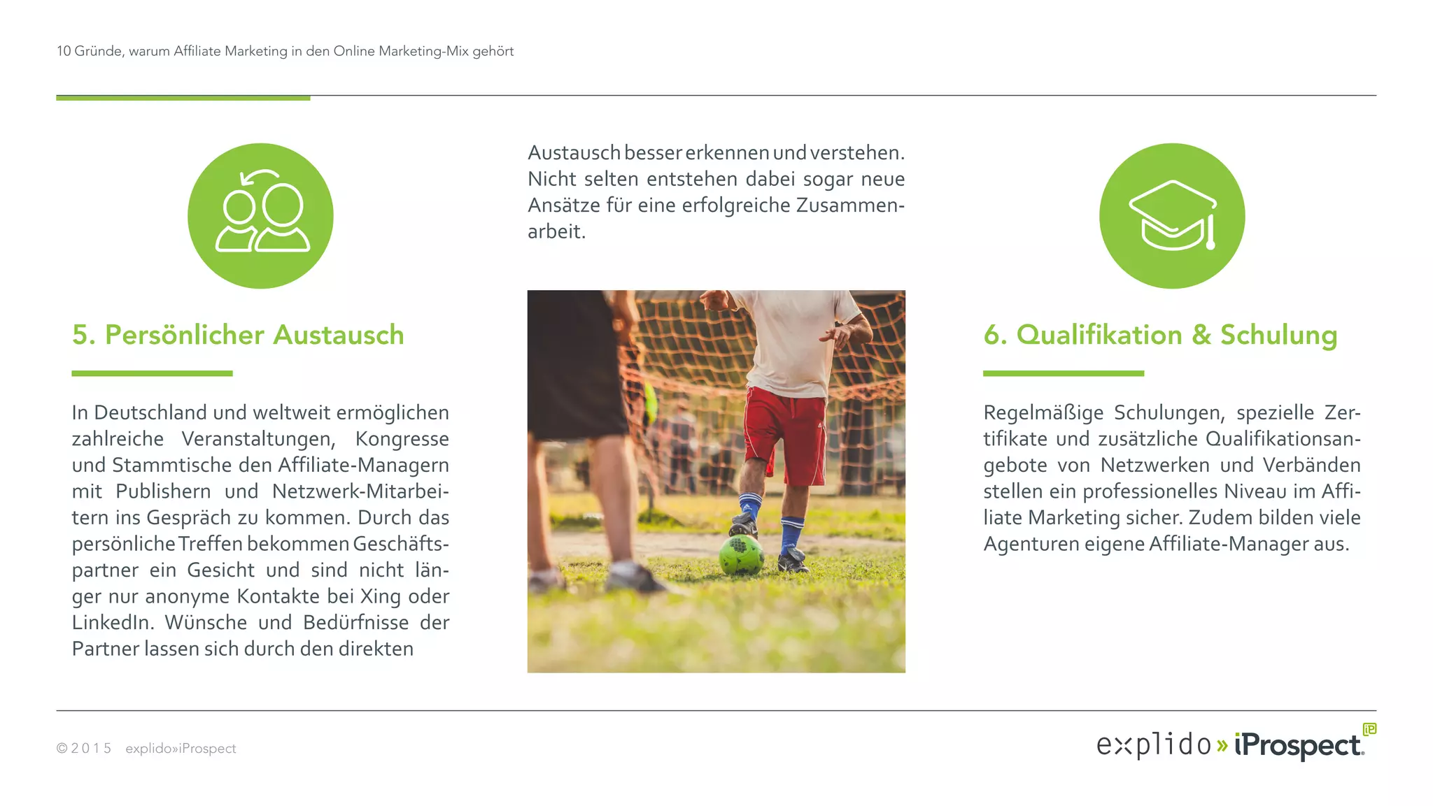 10 Gründe, warum Affiliate Marketing in den Online Marketing-Mix gehört
© 2 0 1 5 explido»iProspect
In Deutschland und weltweit ermöglichen
zahlreiche Veranstaltungen, Kongresse
und Stammtische den Affiliate-Managern
mit Publishern und Netzwerk-Mitarbei-
tern ins Gespräch zu kommen. Durch das
persönlicheTreffen bekommenGeschäfts-
partner ein Gesicht und sind nicht län-
ger nur anonyme Kontakte bei Xing oder
LinkedIn. Wünsche und Bedürfnisse der
Partner lassen sich durch den direkten 	
Austauschbessererkennenundverstehen.
Nicht selten entstehen dabei sogar neue
Ansätze für eine erfolgreiche Zusammen-
arbeit.
5. Persönlicher Austausch 6. Qualifikation & Schulung
Regelmäßige Schulungen, spezielle Zer-
tifikate und zusätzliche Qualifikationsan-
gebote von Netzwerken und Verbänden
stellen ein professionelles Niveau im Affi-
liate Marketing sicher. Zudem bilden viele
Agenturen eigene Affiliate-Manager aus.
 