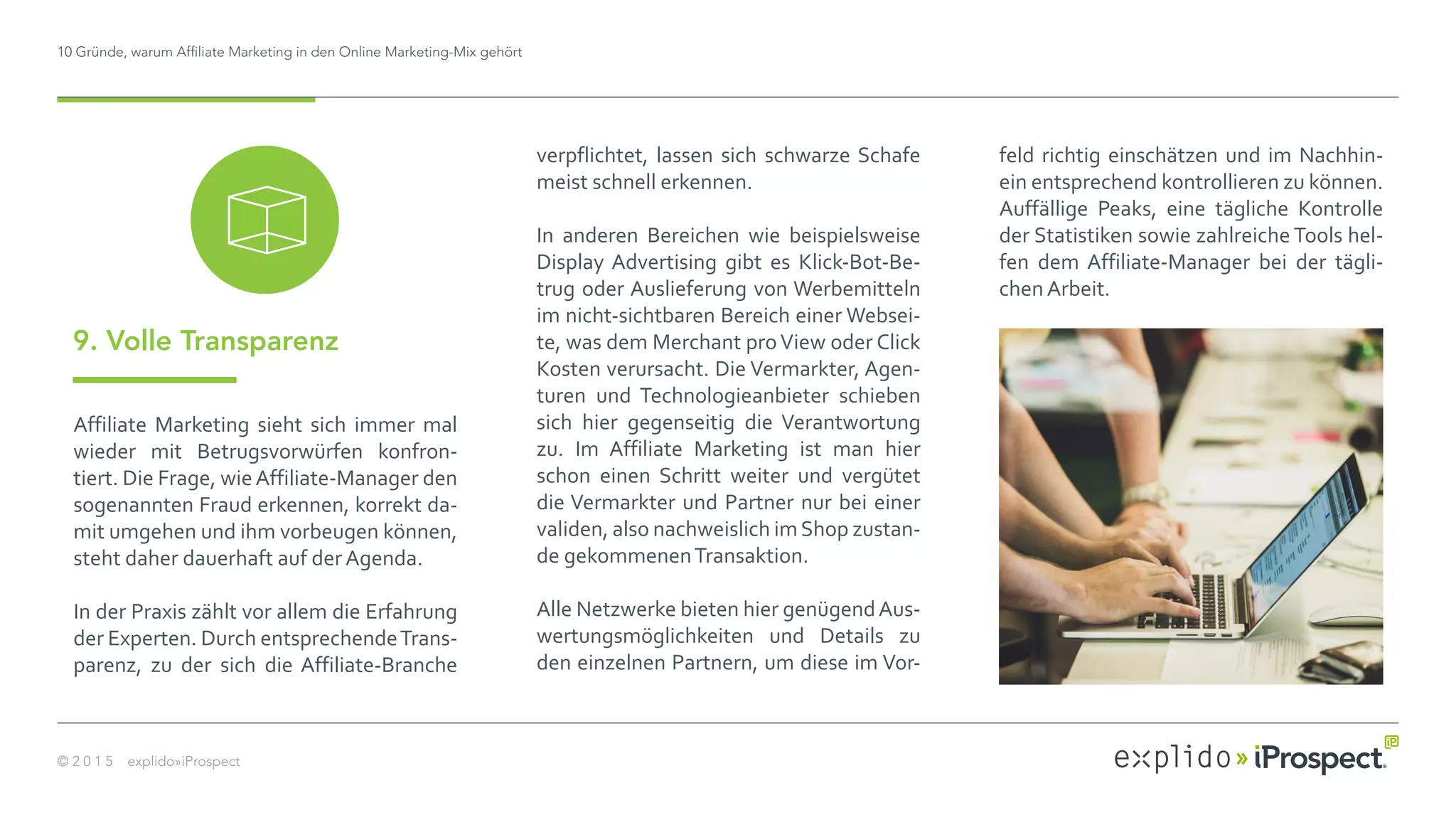 10 Gründe, warum Affiliate Marketing in den Online Marketing-Mix gehört
© 2 0 1 5 explido»iProspect
Affiliate Marketing sieht sich immer mal
wieder mit Betrugsvorwürfen konfron-
tiert. Die Frage, wieAffiliate-Manager den
sogenannten Fraud erkennen, korrekt da-
mit umgehen und ihm vorbeugen können,
steht daher dauerhaft auf der Agenda.
In der Praxis zählt vor allem die Erfahrung
der Experten. Durch entsprechendeTrans-
parenz, zu der sich die Affiliate-Branche
9. Volle Transparenz
verpflichtet, lassen sich schwarze Schafe
meist schnell erkennen.
In anderen Bereichen wie beispielsweise
Display Advertising gibt es Klick-Bot-Be-
trug oder Auslieferung von Werbemitteln
im nicht-sichtbaren Bereich einer Websei-
te, was dem Merchant proView oder Click
Kosten verursacht. Die Vermarkter, Agen-
turen und Technologieanbieter schieben
sich hier gegenseitig die Verantwortung
zu. Im Affiliate Marketing ist man hier
schon einen Schritt weiter und vergütet
die Vermarkter und Partner nur bei einer
validen, also nachweislich imShop zustan-
de gekommenenTransaktion.
Alle Netzwerke bieten hier genügendAus-
wertungsmöglichkeiten und Details zu
den einzelnen Partnern, um diese im Vor-
feld richtig einschätzen und im Nachhin-
ein entsprechend kontrollieren zu können.
Auffällige Peaks, eine tägliche Kontrolle
der Statistiken sowie zahlreiche Tools hel-
fen dem Affiliate-Manager bei der tägli-
chen Arbeit.
 