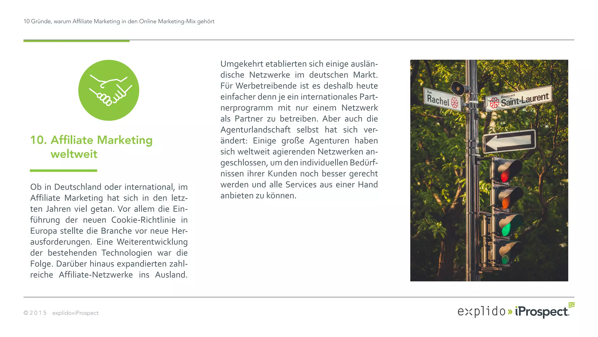 10 Gründe, warum Affiliate Marketing in den Online Marketing-Mix gehört
© 2 0 1 5 explido»iProspect
Ob in Deutschland oder international, im
Affiliate Marketing hat sich in den letz-
ten Jahren viel getan. Vor allem die Ein-
führung der neuen Cookie-Richtlinie in
Europa stellte die Branche vor neue Her-
ausforderungen. Eine Weiterentwicklung
der bestehenden Technologien war die
Folge. Darüber hinaus expandierten zahl-
reiche Affiliate-Netzwerke ins Ausland.
10. Affiliate Marketing
weltweit
Umgekehrt etablierten sich einige auslän-
dische Netzwerke im deutschen Markt.
Für Werbetreibende ist es deshalb heute
einfacher denn je ein internationales Part-
nerprogramm mit nur einem Netzwerk
als Partner zu betreiben. Aber auch die
Agenturlandschaft selbst hat sich ver-
ändert: Einige große Agenturen haben
sich weltweit agierenden Netzwerken an-
geschlossen, um den individuellen Bedürf-
nissen ihrer Kunden noch besser gerecht
werden und alle Services aus einer Hand
anbieten zu können.
 