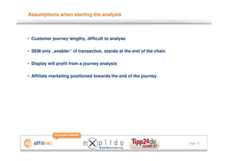 Assumptions when starting the analysis



• Customer journey lengthy, difficult to analyse

• SEM only „enabler“ of transaction, stands at the end of the chain

• Display will profit from a journey analysis

• Affiliate marketing positioned towards the end of the journey




                                                                      Page 17
 
