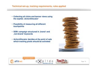 Technical set-up, tracking requirements, rules applied



• Collecting all clicks and banner views using
  the explido ‚ActionAllocator‘

• Possibility of measuring all different
  touchpoints

• SEM: campaign structured in ‚brand‘ and
  ‚non-brand‘ keywords

• ActionAllocator decides at the point of sale
  which tracking pixels should be activated




                                                         Page 19
 