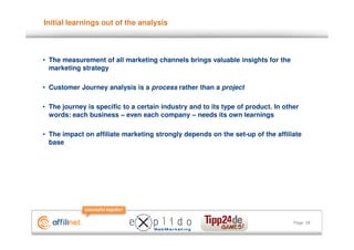 Initial learnings out of the analysis



• The measurement of all marketing channels brings valuable insights for the
  marketing strategy

• Customer Journey analysis is a process rather than a project

• The journey is specific to a certain industry and to its type of product. In other
  words: each business – even each company – needs its own learnings

• The impact on affiliate marketing strongly depends on the set-up of the affiliate
  base




                                                                                  Page 28
 