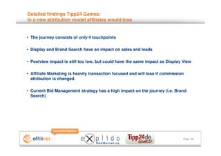Detailed findings Tipp24 Games:
In a new attribution model affiliates would lose


• The journey consists of only 4 touchpoints

• Display and Brand Search have an impact on sales and leads

• Postview impact is still too low, but could have the same impact as Display View

• Affiliate Marketing is heavily transaction focused and will lose if commission
  attribution is changed

• Current Bid Management strategy has a high impact on the journey (i.e. Brand
  Search)




                                                                               Page 29
 