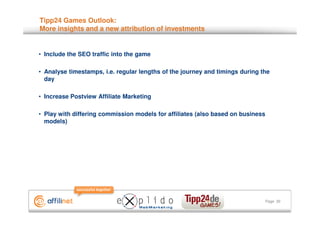 Tipp24 Games Outlook:
More insights and a new attribution of investments


• Include the SEO traffic into the game

• Analyse timestamps, i.e. regular lengths of the journey and timings during the
  day

• Increase Postview Affiliate Marketing

• Play with differing commission models for affiliates (also based on business
  models)




                                                                                 Page 30
 