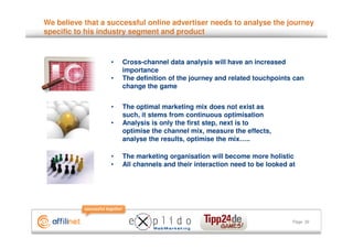 We believe that a successful online advertiser needs to analyse the journey
specific to his industry segment and product



                  •   Cross-channel data analysis will have an increased
                      importance
                  •   The definition of the journey and related touchpoints can
                      change the game


                  •   The optimal marketing mix does not exist as
                      such, it stems from continuous optimisation
                  •   Analysis is only the first step, next is to
                      optimise the channel mix, measure the effects,
                      analyse the results, optimise the mix…..

                  •   The marketing organisation will become more holistic
                  •   All channels and their interaction need to be looked at




                                                                            Page 32
 