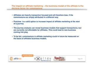 The impact on affiliate marketing – the business model of the affiliate is the
decisive factor for commissions


• Affiliates are heavily transaction focused and will therefore lose, if the
  commissions are simply attributed in a different way

• Postview is a valid option to increase impact of affiliate marketing at the start
  of a journey

• The journey analysis can reveal business models that support transactions, but
  are currently not affordable for affiliates. This could lead to new business
  coming into play.

• To be fair, commissions in affiliate marketing could in future be measured on
  the basis of affiliates business models.




                                                                                Page 33
 