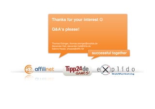 Thanks for your interest ☺

Q&A‘s please!


Thomas Eisinger, thomas.eisinger@explido.de
Alexander Hall, alexander.hall@t24e.de
Sabine Haase, shaase@affili.net

                                     successful together
 
