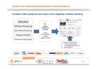 explido is an international performance marketing agency


Founded in 1999, explido are now a team of 85 in Augsburg, Frankfurt, Hamburg



      SEM/SEO
  Affiliate Marketing             explido
                                Performance
                                  Tool-Box
  Social Media Marketing
                                     Adtraxx
    Product Portals            Action Allocator
                                     Adfeed
                               Affiliate Tool-Box
  Performance Ads (Display)
                                                       Conversion Optimization
                                                         Usability Optimization
                                                         Landingpage Optimization
                                                         Web Analytics




                                                                                    Page 4
 
