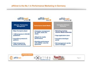 affilinet is the No.1 in Performance Marketing in Germany




  Effective Partnership-                                    Innovative Software
                             Performance based Media
       Management                                                Solutions


• Major European player      • Campaign management       • Marketing tracking
                               for sales, leads and        solution Media Essentials
• 1.600 programs & 450.000     clicks
  publishers                                             • Huge application store
                             • eReach for media
• Innovative products &        performance               • Innovative developer
  platform                                                 portal
                             • Branding performance
• High transparency,           with affilinet security   • Bid management via the
  quality and security         guarantee                   search manager




                                                                                       Page 5
 