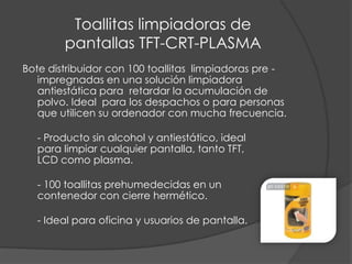 Toallitas limpiadoras de  pantallas TFT-CRT-PLASMABote distribuidor con 100 toallitas  limpiadoras pre -impregnadas en una solución limpiadora antiestática para  retardar la acumulación de polvo. Ideal  para los despachos o para personas que utilicen su ordenador con mucha frecuencia.- Producto sin alcohol y antiestático, ideal para limpiar cualquier pantalla, tanto TFT, LCD como plasma.- 100 toallitas prehumedecidas en un contenedor con cierre hermético.- Ideal para oficina y usuarios de pantalla.