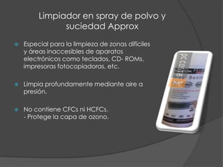 Limpiador en spray de polvo ysuciedad ApproxEspecial para la limpieza de zonas difíciles y áreas inaccesibles de aparatoselectrónicos como teclados, CD- ROMs, impresoras fotocopiadoras, etc.Limpia profundamente mediante aire a presión. No contiene CFCs ni HCFCs.- Protege la capa de ozono.