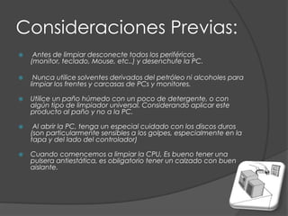 Consideraciones Previas: Antes de limpiar desconecte todos los periféricos (monitor, teclado, Mouse, etc..) y desenchufe la PC.  Nunca utilice solventes derivados del petróleo ni alcoholes para limpiar los frentes y carcasas de PCs y monitores. Utilice un paño húmedo con un poco de detergente, o con algún tipo de limpiador universal. Considerando aplicar este producto al paño y no a la PC.  Al abrir la PC, tenga un especial cuidado con los discos duros (son particularmente sensibles a los golpes, especialmente en la tapa y del lado del controlador) Cuando comencemos a limpiar la CPU, Es bueno tener una pulsera antiestática, es obligatorio tener un calzado con buen aislante.
