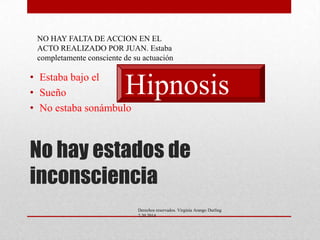 NO HAY FALTA DE ACCION EN EL
ACTO REALIZADO POR JUAN. Estaba
completamente consciente de su actuación

• Estaba bajo el
• Sueño
• No estaba sonámbulo

Hipnosis

No hay estados de
inconsciencia
Derechos reservados. Virginia Arango Durling
2.20.2014

 