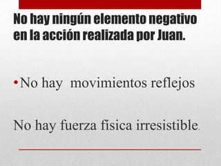 No hay ningún elemento negativo
en la acción realizada por Juan.

•No hay movimientos reflejos
No hay fuerza física irresistible.

 