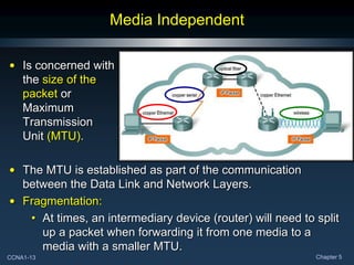 CCNA1-13 Chapter 5
Media Independent
• Is concerned with
the size of the
packet or
Maximum
Transmission
Unit (MTU).
• The MTU is established as part of the communication
between the Data Link and Network Layers.
• Fragmentation:
• At times, an intermediary device (router) will need to split
up a packet when forwarding it from one media to a
media with a smaller MTU.
 