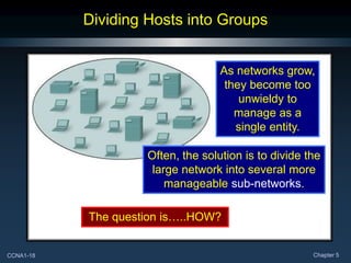 CCNA1-18 Chapter 5
Dividing Hosts into Groups
As networks grow,
they become too
unwieldy to
manage as a
single entity.
Often, the solution is to divide the
large network into several more
manageable sub-networks.
The question is…..HOW?
 